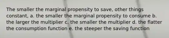 The smaller the marginal propensity to save, other things constant, a. the smaller the marginal propensity to consume b. the larger the multiplier c. the smaller the multiplier d. the flatter the consumption function e. the steeper the saving function