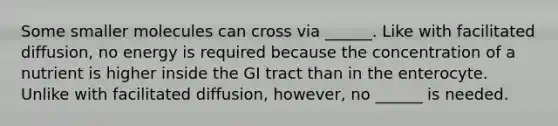 Some smaller molecules can cross via ______. Like with facilitated diffusion, no energy is required because the concentration of a nutrient is higher inside the GI tract than in the enterocyte. Unlike with facilitated diffusion, however, no ______ is needed.