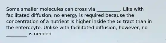 Some smaller molecules can cross via __________. Like with facilitated diffusion, no energy is required because the concentration of a nutrient is higher inside the GI tract than in the enterocyte. Unlike with facilitated diffusion, however, no _________ is needed.