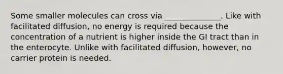 Some smaller molecules can cross via ______________. Like with facilitated diffusion, no energy is required because the concentration of a nutrient is higher inside the GI tract than in the enterocyte. Unlike with facilitated diffusion, however, no carrier protein is needed.