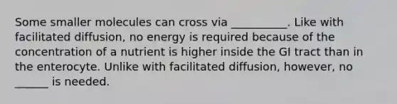 Some smaller molecules can cross via __________. Like with facilitated diffusion, no energy is required because of the concentration of a nutrient is higher inside the GI tract than in the enterocyte. Unlike with facilitated diffusion, however, no ______ is needed.