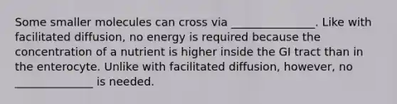 Some smaller molecules can cross via _______________. Like with facilitated diffusion, no energy is required because the concentration of a nutrient is higher inside the GI tract than in the enterocyte. Unlike with facilitated diffusion, however, no ______________ is needed.