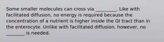 Some smaller molecules can cross via _________. Like with facilitated diffusion, no energy is required because the concentration of a nutrient is higher inside the GI tract than in the enterocyte. Unlike with facilitated diffusion, however, no ________ is needed.