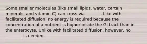 Some smaller molecules (like small lipids, water, certain minerals, and vitamin C) can cross via _______. Like with facilitated diffusion, no energy is required because the concentration of a nutrient is higher inside the GI tract than in the enterocyte. Unlike with facilitated diffusion, however, no ________ is needed.