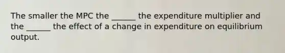 The smaller the MPC the ______ the expenditure multiplier and the ______ the effect of a change in expenditure on equilibrium output.