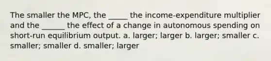 The smaller the MPC, the _____ the income-expenditure multiplier and the ______ the effect of a change in autonomous spending on short-run equilibrium output. a. larger; larger b. larger; smaller c. smaller; smaller d. smaller; larger