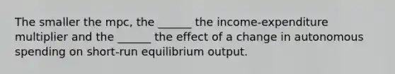 The smaller the mpc, the ______ the income-expenditure multiplier and the ______ the effect of a change in autonomous spending on short-run equilibrium output.