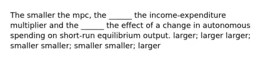 The smaller the mpc, the ______ the income-expenditure multiplier and the ______ the effect of a change in autonomous spending on short-run equilibrium output. larger; larger larger; smaller smaller; smaller smaller; larger