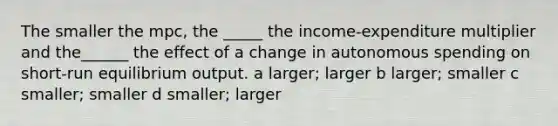 The smaller the mpc, the _____ the income-expenditure multiplier and the______ the effect of a change in autonomous spending on short-run equilibrium output. a larger; larger b larger; smaller c smaller; smaller d smaller; larger