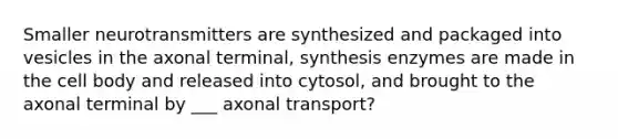 Smaller neurotransmitters are synthesized and packaged into vesicles in the axonal terminal, synthesis enzymes are made in the cell body and released into cytosol, and brought to the axonal terminal by ___ axonal transport?