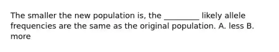 The smaller the new population is, the _________ likely allele frequencies are the same as the original population. A. less B. more