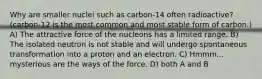 Why are smaller nuclei such as carbon-14 often radioactive? (carbon-12 is the most common and most stable form of carbon.) A) The attractive force of the nucleons has a limited range. B) The isolated neutron is not stable and will undergo spontaneous transformation into a proton and an electron. C) Hmmm... mysterious are the ways of the force. D) both A and B