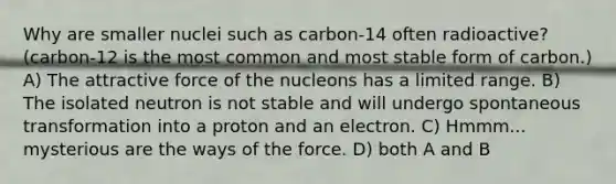 Why are smaller nuclei such as carbon-14 often radioactive? (carbon-12 is the most common and most stable form of carbon.) A) The attractive force of the nucleons has a limited range. B) The isolated neutron is not stable and will undergo spontaneous transformation into a proton and an electron. C) Hmmm... mysterious are the ways of the force. D) both A and B