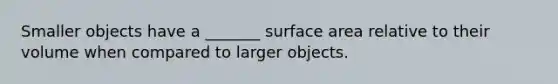 Smaller objects have a _______ surface area relative to their volume when compared to larger objects.