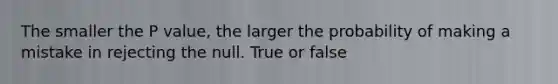 The smaller the P value, the larger the probability of making a mistake in rejecting the null. True or false