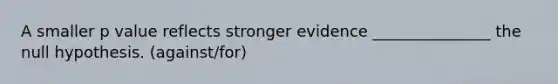 A smaller p value reflects stronger evidence _______________ the null hypothesis. (against/for)