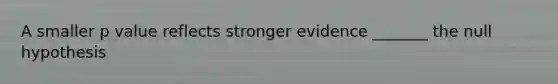 A smaller p value reflects stronger evidence _______ the null hypothesis