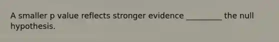 A smaller p value reflects stronger evidence _________ the null hypothesis.