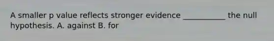 A smaller p value reflects stronger evidence ___________ the null hypothesis. A. against B. for