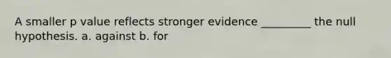 A smaller p value reflects stronger evidence _________ the null hypothesis. a. against b. for