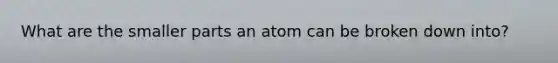 What are the smaller parts an atom can be broken down into?