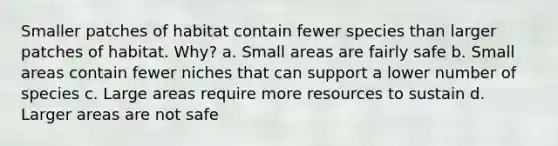 Smaller patches of habitat contain fewer species than larger patches of habitat. Why? a. Small areas are fairly safe b. Small areas contain fewer niches that can support a lower number of species c. Large areas require more resources to sustain d. Larger areas are not safe