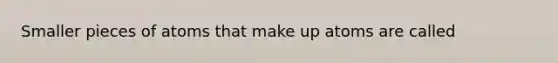 Smaller pieces of atoms that make up atoms are called