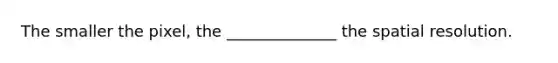 The smaller the pixel, the ______________ the spatial resolution.