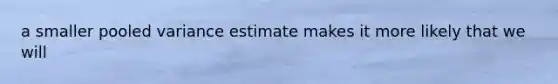 a smaller pooled variance estimate makes it more likely that we will