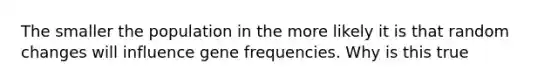 The smaller the population in the more likely it is that random changes will influence gene frequencies. Why is this true