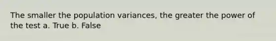 The smaller the population variances, the greater the power of the test a. True b. False