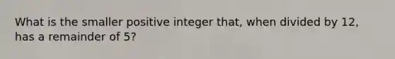 What is the smaller positive integer that, when divided by 12, has a remainder of 5?