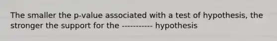 The smaller the p-value associated with a test of hypothesis, the stronger the support for the ----------- hypothesis