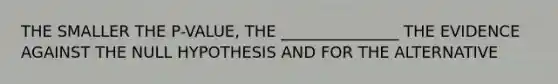 THE SMALLER THE P-VALUE, THE _______________ THE EVIDENCE AGAINST THE NULL HYPOTHESIS AND FOR THE ALTERNATIVE