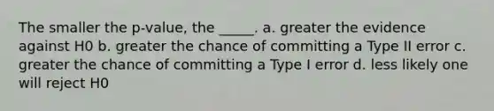 The smaller the p-value, the _____. a. greater the evidence against H0 b. greater the chance of committing a Type II error c. greater the chance of committing a Type I error d. less likely one will reject H0