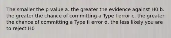 The smaller the p-value a. the greater the evidence against H0 b. the greater the chance of committing a Type I error c. the greater the chance of committing a Type II error d. the less likely you are to reject H0