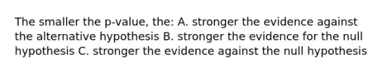 The smaller the p-value, the: A. stronger the evidence against the alternative hypothesis B. stronger the evidence for the null hypothesis C. stronger the evidence against the null hypothesis