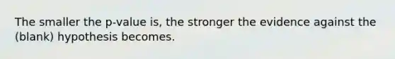 The smaller the p-value is, the stronger the evidence against the (blank) hypothesis becomes.
