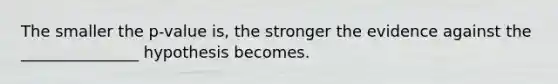 The smaller the p-value is, the stronger the evidence against the _______________ hypothesis becomes.