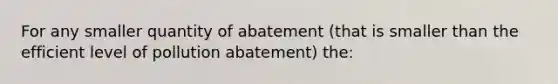 For any smaller quantity of abatement (that is smaller than the efficient level of pollution abatement) the: