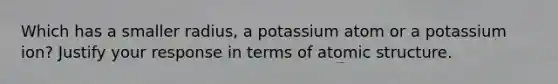 Which has a smaller radius, a potassium atom or a potassium ion? Justify your response in terms of atomic structure.