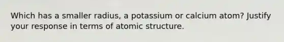 Which has a smaller radius, a potassium or calcium atom? Justify your response in terms of atomic structure.