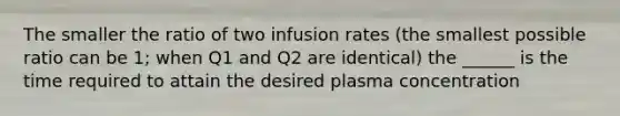 The smaller the ratio of two infusion rates (the smallest possible ratio can be 1; when Q1 and Q2 are identical) the ______ is the time required to attain the desired plasma concentration