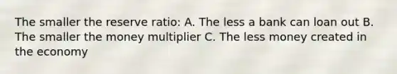 The smaller the reserve ratio: A. The less a bank can loan out B. The smaller the money multiplier C. The less money created in the economy