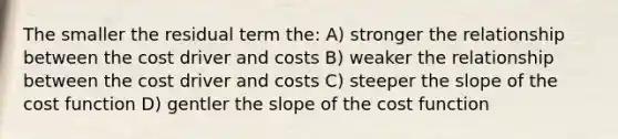 The smaller the residual term the: A) stronger the relationship between the cost driver and costs B) weaker the relationship between the cost driver and costs C) steeper the slope of the cost function D) gentler the slope of the cost function