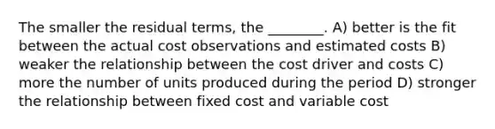 The smaller the residual terms, the ________. A) better is the fit between the actual cost observations and estimated costs B) weaker the relationship between the cost driver and costs C) more the number of units produced during the period D) stronger the relationship between fixed cost and variable cost