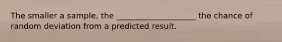 The smaller a sample, the ____________________ the chance of random deviation from a predicted result.