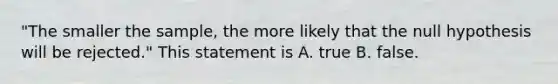 "The smaller the sample, the more likely that the null hypothesis will be rejected." This statement is A. true B. false.