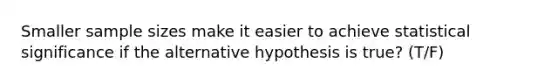 Smaller sample sizes make it easier to achieve statistical significance if the alternative hypothesis is true? (T/F)