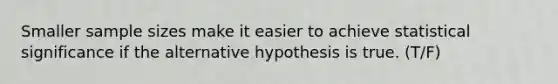 Smaller sample sizes make it easier to achieve statistical significance if the alternative hypothesis is true. (T/F)